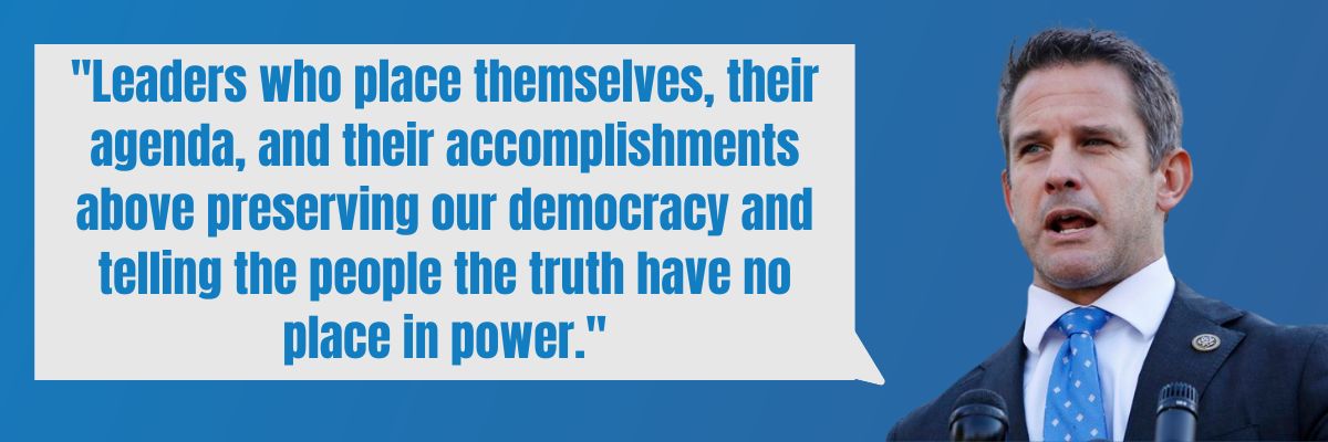 Adam Kinzinger: Leaders who place themselves, their agenda, and their accomplishments above preserving our democracy and telling the people the truth have no place in power.